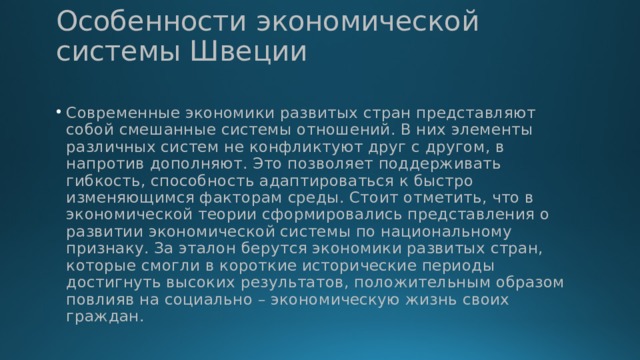 Особенности экономической системы Швеции Современные экономики развитых стран представляют собой смешанные системы отношений. В них элементы различных систем не конфликтуют друг с другом, в напротив дополняют. Это позволяет поддерживать гибкость, способность адаптироваться к быстро изменяющимся факторам среды. Стоит отметить, что в экономической теории сформировались представления о развитии экономической системы по национальному признаку. За эталон берутся экономики развитых стран, которые смогли в короткие исторические периоды достигнуть высоких результатов, положительным образом повлияв на социально – экономическую жизнь своих граждан. 