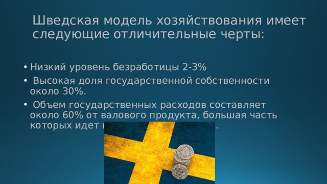Шведская модель хозяйствования имеет следующие отличительные черты: Низкий уровень безработицы 2-3%  Высокая доля государственной собственности около 30%.  Объем государственных расходов составляет около 60% от валового продукта, большая часть которых идет на социальные нужды. 