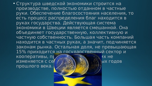 Структура шведской экономики строится на производстве, полностью отданном в частные руки. Обеспечение благосостояния населения, то есть процесс распределения благ находится в руках государства. Действующая система экономики в Швеции является смешанной. Она объединяет государственную, коллективную и частную собственность. Большая часть компаний находится в частных руках, а значит, подчиняется законам рынка. Остальная доля, не превышающая 15% приходится на государственный сектор и кооперативы, причем доля последних не изменяется с середины шестидесятых годов прошлого века. 