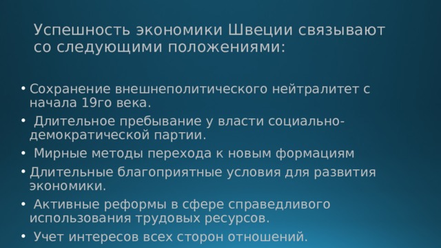 Успешность экономики Швеции связывают со следующими положениями: Сохранение внешнеполитического нейтралитет с начала 19го века.  Длительное пребывание у власти социально- демократической партии.  Мирные методы перехода к новым формациям Длительные благоприятные условия для развития экономики.  Активные реформы в сфере справедливого использования трудовых ресурсов.  Учет интересов всех сторон отношений. 