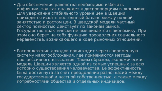 Для обеспечения равенства необходимо избегать инфляции, так как она ведет к диспропорциям в экономике. Для удержания стабильного уровня цен в Швеции приходится искать постоянный баланс между полной занятостью и ростом цен. В шведской модели частный сектор полностью действует по законам рынка. Государство практически не вмешивается в экономику. При этом оно берет на себя функцию преодоления социального неравенства, возникающего в ходе рыночных отношений. Распределение доходов происходит через современную систему налогообложения, где применяются методы прогрессивного взыскания. Таким образом, экономическая модель Швеции является одной из самых успешных за всю историю существования человечества. Ее эффективность была достигнута за счет преодоления разногласий между государственной и частной собственностью, а также между потребностями общества и отдельных индивидов. 