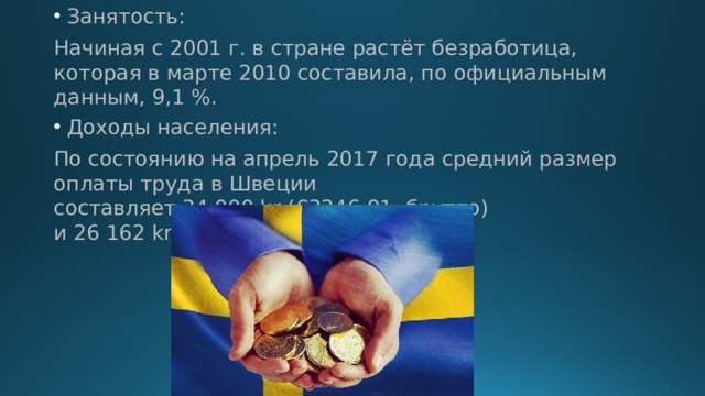 Занятость: Начиная с 2001 г. в стране растёт безработица, которая в марте 2010 составила, по официальным данным, 9,1 %. Доходы населения: По состоянию на апрель 2017 года средний размер оплаты труда в Швеции составляет 34 000 kr (€3246,91, брутто) и 26 162 kr (€2498,40, нетто) в месяц. 