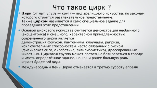 Что такое цирк ? Цирк  (от лат.  circus  — круг) — вид зрелищного искусства, по законам которого строится развлекательное представление. Также  цирком  называется и само специальное здание для проведения этих представлений. Основой циркового искусства считается демонстрация необычного (эксцентрика) и смешного; характерной принадлежностью современного цирка является демонстрация фокусов, пантомимы, клоунады, реприза, исключительных способностей, часто связанных с риском (физическая сила, акробатика, эквилибристика), дрессированных животных. Цирковая труппа может постоянно базироваться в городе и иметь определённое здание, но как и ранее большую роль играет  бродячий цирк . Международный День Цирка отмечается в третью субботу апреля. 