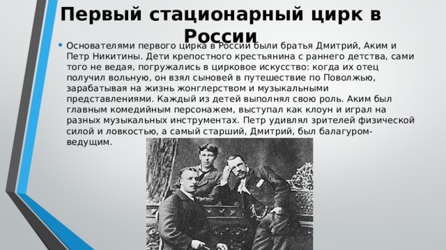 Первый стационарный цирк в России Основателями первого цирка в России были братья Дмитрий, Аким и Петр Никитины. Дети крепостного крестьянина с раннего детства, сами того не ведая, погружались в цирковое искусство: когда их отец получил вольную, он взял сыновей в путешествие по Поволжью, зарабатывая на жизнь жонглерством и музыкальными представлениями. Каждый из детей выполнял свою роль. Аким был главным комедийным персонажем, выступал как клоун и играл на разных музыкальных инструментах. Петр удивлял зрителей физической силой и ловкостью, а самый старший, Дмитрий, был балагуром-ведущим. 