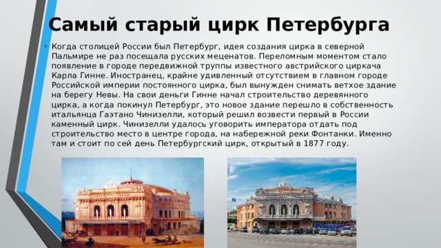 Самый старый цирк Петербурга Когда столицей России был Петербург, идея создания цирка в северной Пальмире не раз посещала русских меценатов. Переломным моментом стало появление в городе передвижной труппы известного австрийского циркача Карла Гинне. Иностранец, крайне удивленный отсутствием в главном городе Российской империи постоянного цирка, был вынужден снимать ветхое здание на берегу Невы. На свои деньги Гинне начал строительство деревянного цирка, а когда покинул Петербург, это новое здание перешло в собственность итальянца Гаэтано Чинизелли, который решил возвести первый в России каменный цирк. Чинизелли удалось уговорить императора отдать под строительство место в центре города, на набережной реки Фонтанки. Именно там и стоит по сей день Петербургский цирк, открытый в 1877 году. 