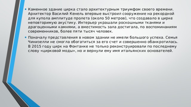 Каменное здание цирка стало архитектурным триумфом своего времени. Архитектор Василий Кенель впервые выстроил сооружение на рекордной для купола амплитуде пролета (около 50 метров), что создавало в цирке неповторимую акустику. Интерьер украшали роскошными тканями и драгоценными камнями, а вместимость зала достигала, по воспоминаниям современников, более пяти тысяч человек. Поначалу представления в новом здании не имели большого успеха. Семья Чинизелли не смогла обогатиться за его счет и совершенно обанкротилась. В 2015 году цирк на Фонтанке не только реконструировали по последнему слову «цирковой моды», но и вернули ему имя итальянских основателей. 