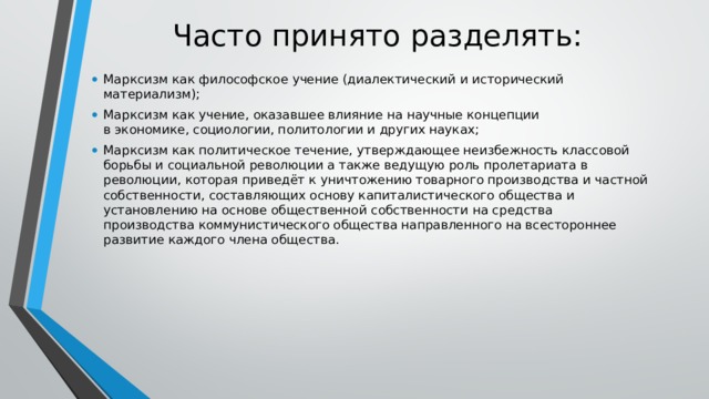 Часто принято разделять: Марксизм как философское учение (диалектический и исторический материализм); Марксизм как учение, оказавшее влияние на научные концепции в экономике, социологии, политологии и других науках; Марксизм как политическое течение, утверждающее неизбежность классовой борьбы и социальной революции а также ведущую роль пролетариата в революции, которая приведёт к уничтожению товарного производства и частной собственности, составляющих основу капиталистического общества и установлению на основе общественной собственности на средства производства коммунистического общества направленного на всестороннее развитие каждого члена общества. 