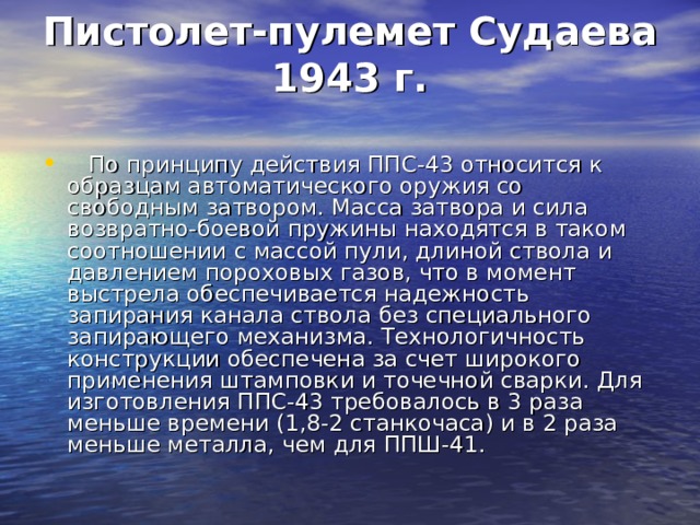 Пистолет-пулемет Судаева 1943 г.       По принципу действия ППС-43 относится к образцам автоматического оружия со свободным затвором. Масса затвора и сила возвратно-боевой пружины находятся в таком соотношении с массой пули, длиной ствола и давлением пороховых газов, что в момент выстрела обеспечивается надежность запирания канала ствола без специального запирающего механизма. Технологичность конструкции обеспечена за счет широкого применения штамповки и точечной сварки. Для изготовления ППС-43 требовалось в 3 раза меньше времени (1,8-2 станкочаса) и в 2 раза меньше металла, чем для ППШ-41. 