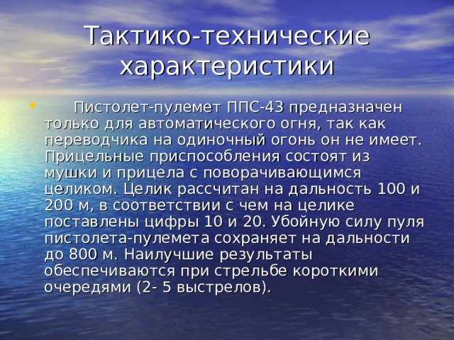 Тактико-технические характеристики        Пистолет-пулемет ППС-43 предназначен только для автоматического огня, так как переводчика на одиночный огонь он не имеет. Прицельные приспособления состоят из мушки и прицела с поворачивающимся целиком. Целик рассчитан на дальность 100 и 200 м, в соответствии с чем на целике поставлены цифры 10 и 20. Убойную силу пуля пистолета-пулемета сохраняет на дальности до 800 м. Наилучшие результаты обеспечиваются при стрельбе короткими очередями (2- 5 выстрелов). 