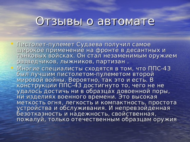 Отзывы о автомате Пистолет-пулемет Судаева получил самое широкое применение на фронте в десантных и танковых войсках. Он стал незаменимым оружием разведчиков, лыжников, партизан .     Многие специалисты сходятся в том, что ППС-43 был лучшим пистолетом-пулеметом второй мировой войны. Вероятно, так это и есть. В конструкции ППС-43 достигнуто то, чего не не удалось достичь ни в образцах довоенной поры, ни изделиях военного времени. Это высокая меткость огня, легкость и компактность, простота устройства и обслуживания. И непревзойденная безотказность и надежность, свойственная, пожалуй, только отечественным образцам оружия 