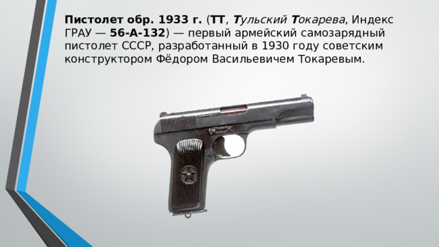 Пистолет обр. 1933 г.  ( ТТ ,  Т ульский  Т окарева , Индекс ГРАУ —  56-А-132 ) — первый армейский самозарядный пистолет СССР, разработанный в 1930 году советским конструктором Фёдором Васильевичем Токаревым. 