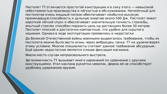 Пистолет ТТ отличается простотой конструкции и в силу этого — невысокой себестоимостью производства и лёгкостью в обслуживании. Нетипичный для пистолетов очень мощный патрон обеспечивает необычно высокую проникающую способность и дульную энергию около 500 Дж. Пистолет имеет короткий лёгкий спуск и обеспечивает значительную точность стрельбы, опытный стрелок способен поразить цель на дистанциях более 50 метров. Пистолет плоский и достаточно компактный, что удобно для скрытого ношения. Однако в ходе эксплуатации проявились и недостатки. До Великой Отечественной войны военными выдвигалось требование, чтобы из пистолета можно было вести огонь через амбразуры танка. ТТ не удовлетворял этому условию. Многие специалисты считают данное требование абсурдным. Ещё одним недостатком является плохая фиксация магазина. Имели место случаи непроизвольного выстрела. Эргономичность ТТ вызывает много нареканий по сравнению с другими конструкциями. Угол наклона рукоятки невелик, форма её не способствует удобному удержанию оружия. 