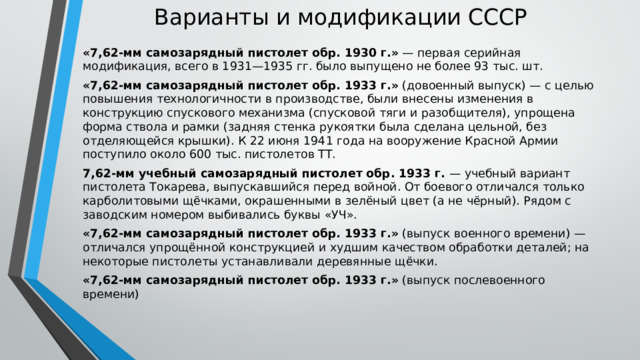 Варианты и модификации СССР   «7,62-мм самозарядный пистолет обр. 1930 г.»  — первая серийная модификация, всего в 1931—1935 гг. было выпущено не более 93 тыс. шт. «7,62-мм самозарядный пистолет обр. 1933 г.»  (довоенный выпуск) — с целью повышения технологичности в производстве, были внесены изменения в конструкцию спускового механизма (спусковой тяги и разобщителя), упрощена форма ствола и рамки (задняя стенка рукоятки была сделана цельной, без отделяющейся крышки). К 22 июня 1941 года на вооружение Красной Армии поступило около 600 тыс. пистолетов ТТ. 7,62-мм учебный самозарядный пистолет обр. 1933 г.  — учебный вариант пистолета Токарева, выпускавшийся перед войной. От боевого отличался только карболитовыми щёчками, окрашенными в зелёный цвет (а не чёрный). Рядом с заводским номером выбивались буквы «УЧ». «7,62-мм самозарядный пистолет обр. 1933 г.»  (выпуск военного времени) — отличался упрощённой конструкцией и худшим качеством обработки деталей; на некоторые пистолеты устанавливали деревянные щёчки. «7,62-мм самозарядный пистолет обр. 1933 г.»  (выпуск послевоенного времени) 