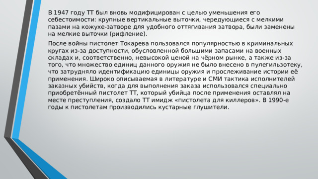 В 1947 году ТТ был вновь модифицирован с целью уменьшения его себестоимости: крупные вертикальные выточки, чередующиеся с мелкими пазами на кожухе-затворе для удобного оттягивания затвора, были заменены на мелкие выточки (рифление). После войны пистолет Токарева пользовался популярностью в криминальных кругах из-за доступности, обусловленной большими запасами на военных складах и, соответственно, невысокой ценой на чёрном рынке, а также из-за того, что множество единиц данного оружия не было внесено в пулегильзотеку, что затрудняло идентификацию единицы оружия и прослеживание истории её применения. Широко описываемая в литературе и СМИ тактика исполнителей заказных убийств, когда для выполнения заказа использовался специально приобретённый пистолет ТТ, который убийца после применения оставлял на месте преступления, создало ТТ имидж «пистолета для киллеров». В 1990-е годы к пистолетам производились кустарные глушители. 