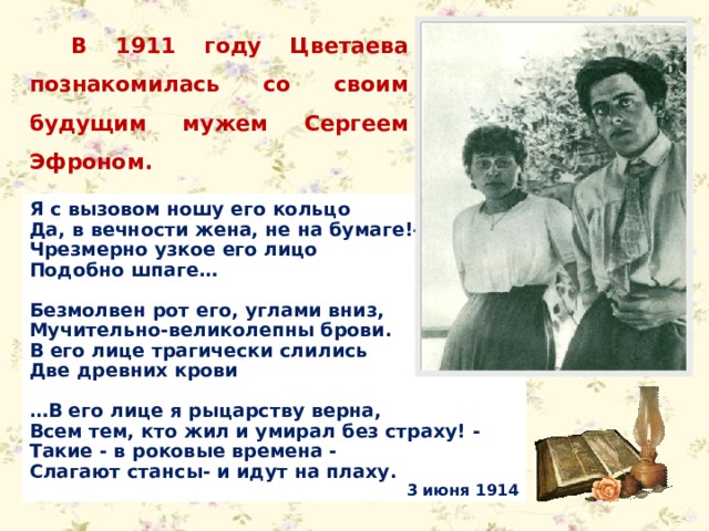 В 1911 году Цветаева познакомилась со своим будущим мужем Сергеем Эфроном. Я с вызовом ношу его кольцо Да, в вечности жена, не на бумаге!- Чрезмерно узкое его лицо Подобно шпаге…  Безмолвен рот его, углами вниз, Мучительно-великолепны брови. В его лице трагически слились Две древних крови  … В его лице я рыцарству верна, Всем тем, кто жил и умирал без страху! - Такие - в роковые времена - Слагают стансы- и идут на плаху. 3 июня 1914 