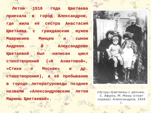 Летом 1916 года Цветаева приехала в город Александров, где жила её сестра Анастасия Цветаева с гражданским мужем Маврикием Минцем и сыном Андреем. В Александрове Цветаевой был написан цикл стихотворений («К Ахматовой», «Стихи о Москве» и др. стихотворения), а её пребывание в городе литературоведы позднее назвали «Александровским летом Марины Цветаевой». Сёстры Цветаевы с детьми, С. Эфрон, М. Минц (стоит справа). Александров, 1916 г. 