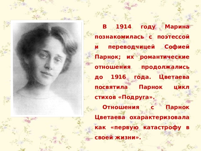 В 1914 году Марина познакомилась с поэтессой и переводчицей Софией Парнок; их романтические отношения продолжались до 1916 года. Цветаева посвятила Парнок цикл стихов «Подруга». Отношения с Парнок Цветаева охарактеризовала как «первую катастрофу в своей жизни». 