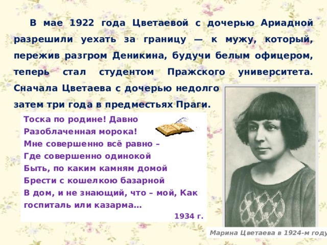 В мае 1922 года Цветаевой с дочерью Ариадной разрешили уехать за границу — к мужу, который, пережив разгром Деникина, будучи белым офицером, теперь стал студентом Пражского университета. Сначала Цветаева с дочерью недолго жила в Берлине, затем три года в предместьях Праги. Тоска по родине! Давно Разоблаченная морока! Мне совершенно всё равно – Где совершенно одинокой Быть, по каким камням домой Брести с кошелкою базарной В дом, и не знающий, что – мой, Как госпиталь или казарма… 1934 г. Марина Цветаева в 1924-м году 