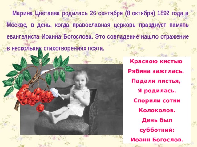 Марина Цветаева родилась 26 сентября (8 октября) 1892 года в Москве, в день, когда православная церковь празднует память евангелиста Иоанна Богослова. Это совпадение нашло отражение в нескольких стихотворениях поэта. Красною кистью Рябина зажглась. Падали листья, Я родилась. Спорили сотни Колоколов. День был субботний: Иоанн Богослов. 