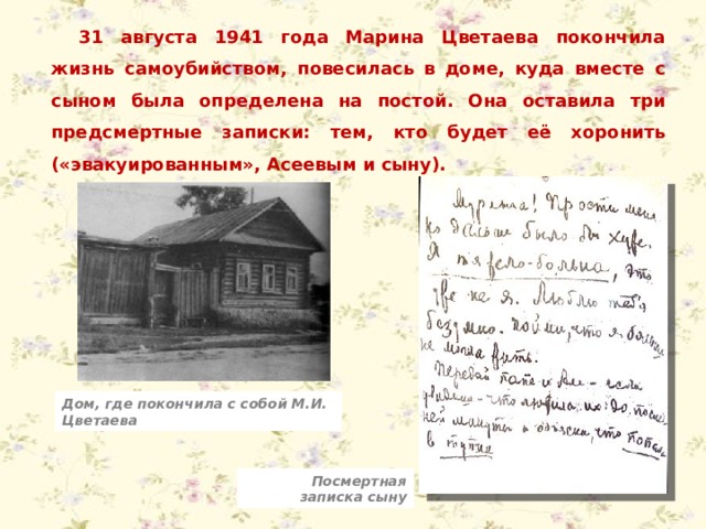 31 августа 1941 года Марина Цветаева покончила жизнь самоубийством, повесилась в доме, куда вместе с сыном была определена на постой. Она оставила три предсмертные записки: тем, кто будет её хоронить («эвакуированным», Асеевым и сыну). Дом, где покончила с собой М.И. Цветаева Посмертная записка сыну 