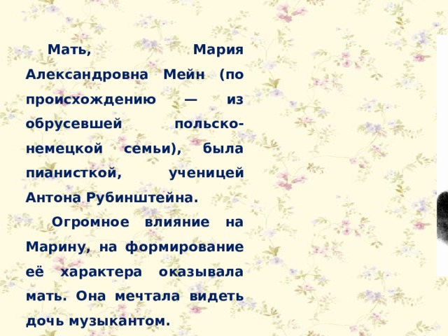 Мать, Мария Александровна Мейн (по происхождению — из обрусевшей польско-немецкой семьи), была пианисткой, ученицей Антона Рубинштейна. Огромное влияние на Марину, на формирование её характера оказывала мать. Она мечтала видеть дочь музыкантом. 