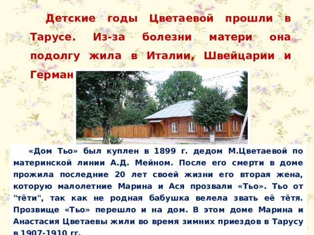 Детские годы Цветаевой прошли в Тарусе. Из-за болезни матери она подолгу жила в Италии, Швейцарии и Германии. «Дом Тьо» был куплен в 1899 г. дедом М.Цветаевой по материнской линии А.Д. Мейном. После его смерти в доме прожила последние 20 лет своей жизни его вторая жена, которую малолетние Марина и Ася прозвали «Тьо». Тьо от 