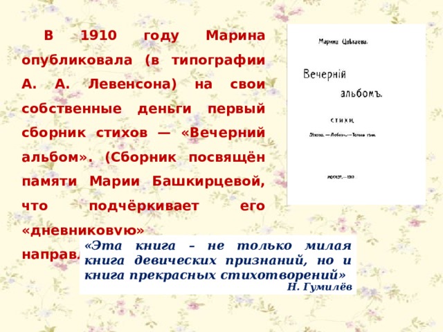 В 1910 году Марина опубликовала (в типографии А. А. Левенсона) на свои собственные деньги первый сборник стихов — «Вечерний альбом». (Сборник посвящён памяти Марии Башкирцевой, что подчёркивает его «дневниковую» направленность). «Эта книга – не только милая книга девических признаний, но и книга прекрасных стихотворений»  Н. Гумилёв 