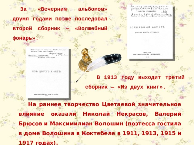 За «Вечерним альбомом» двумя годами позже последовал второй сборник — «Волшебный фонарь». В 1913 году выходит третий сборник — «Из двух книг». На раннее творчество Цветаевой значительное влияние оказали Николай Некрасов, Валерий Брюсов и Максимилиан Волошин (поэтесса гостила в доме Волошина в Коктебеле в 1911, 1913, 1915 и 1917 годах). 
