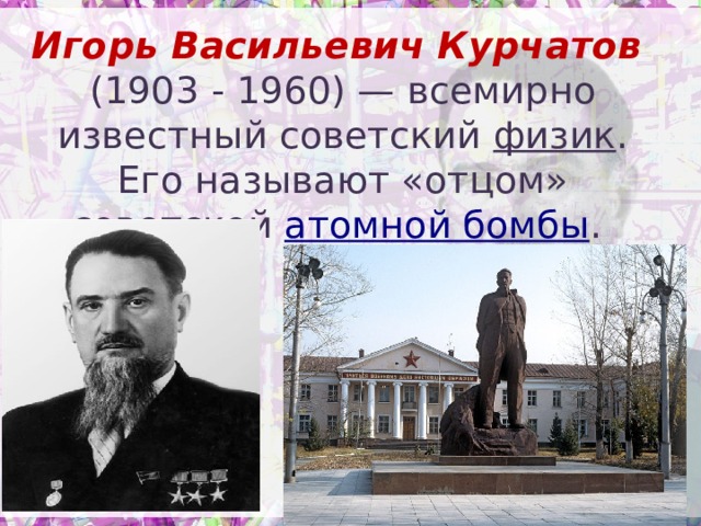 Игорь Васильевич Курчатов  (1903 - 1960) — всемирно известный советский физик . Его называют «отцом» советской атомной бомбы .   