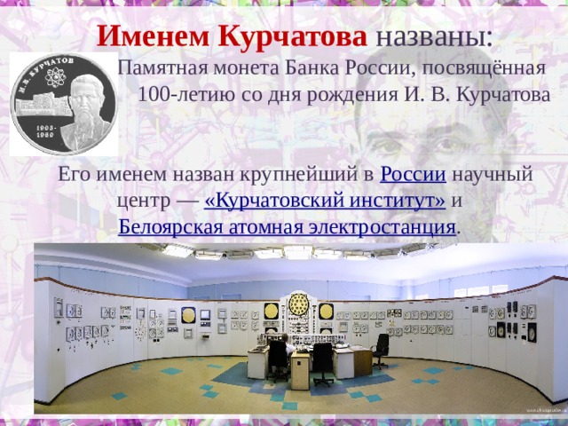 Именем Курчатова названы: Памятная монета Банка России, посвящённая 100-летию со дня рождения И. В. Курчатова Его именем назван крупнейший в России научный центр — «Курчатовский институт» и Белоярская атомная электростанция . 