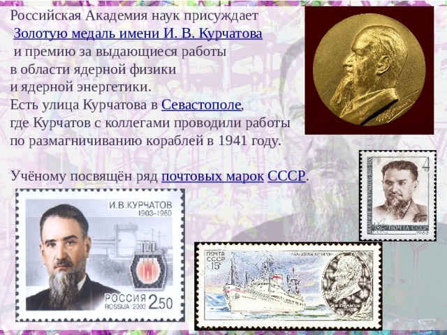 Российская Академия наук присуждает  Золотую медаль имени И. В.  Курчатова  и премию за выдающиеся работы в области ядерной физики и ядерной энергетики. Есть улица Курчатова в Севастополе , где Курчатов с коллегами проводили работы по размагничиванию кораблей в 1941 году. Учёному посвящён ряд почтовых марок  СССР .   