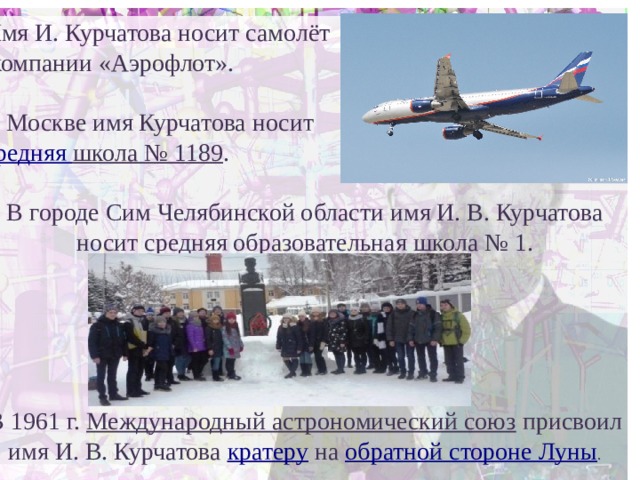 Имя И. Курчатова носит самолёт  компании «Аэрофлот». В Москве имя Курчатова носит средняя школа № 1189 . В городе Сим Челябинской области имя И. В. Курчатова носит средняя образовательная школа № 1. В 1961 г. Международный астрономический союз присвоил имя И. В. Курчатова кратеру на обратной стороне Луны . 