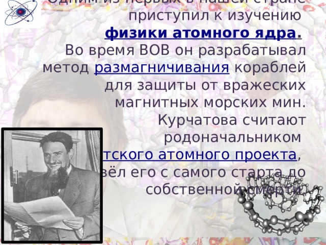         Одним из первых в нашей стране приступил к изучению физики атомного ядра .   Во время ВОВ он разрабатывал метод размагничивания кораблей для защиты от вражеских магнитных морских мин.  Курчатова считают родоначальником советского атомного проекта ,  он вёл его с самого старта до собственной смерти. 