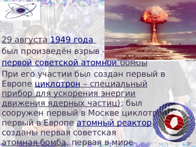   Открытия: 29 августа  1949 года  был произведён взрыв — первой советской атомной бомбы  При его участии был создан первый в Европе циклотрон – специальный прибор для ускорения энергии движения ядерных частиц) ; был сооружен первый в Москве циклотрон, первый в Европе атомный реактор , созданы первая советская атомная бомба , первая в мире термоядерная бомба . 