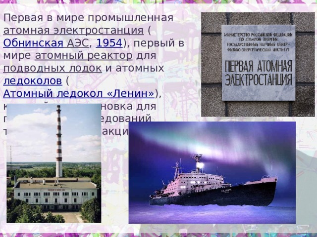 Первая в мире промышленная атомная электростанция ( Обнинская АЭС , 1954 ), первый в мире атомный реактор для подводных лодок и атомных ледоколов ( Атомный ледокол «Ленин» ), крупнейшая установка для проведения исследований термоядерных реакций. 
