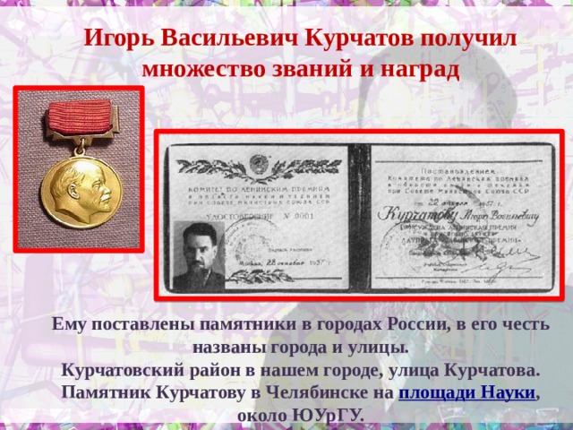 Игорь Васильевич Курчатов получил множество званий и наград Ему поставлены памятники в городах России, в его честь названы города и улицы. Курчатовский район в нашем городе, улица Курчатова. Памятник Курчатову в Челябинске на площади Науки , около ЮУрГУ.   
