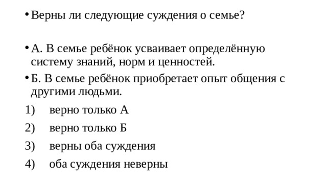 Верны ли следующие суждения о семье? А. В семье ребёнок усваивает определённую систему знаний, норм и ценностей. Б. В семье ребёнок приобретает опыт общения с другими людьми. 1)  верно только А 2)  верно только Б 3)  верны оба суждения 4)  оба суждения неверны 