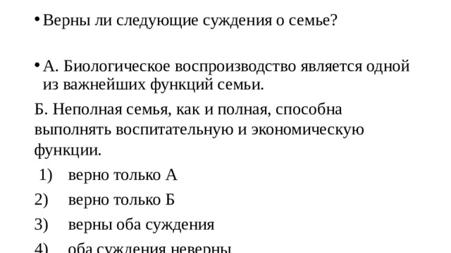 Верны ли следующие суждения о семье? А. Биологическое воспроизводство является одной из важнейших функций семьи. Б. Неполная семья, как и полная, способна выполнять воспитательную и экономическую функции.  1)  верно только А 2)  верно только Б 3)  верны оба суждения 4)  оба суждения неверны 