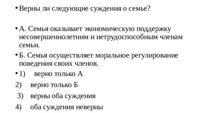 Верны ли следующие суждения о семье? А. Семья оказывает экономическую поддержку несовершеннолетним и нетрудоспособным членам семьи. Б. Семья осуществляет моральное регулирование поведения своих членов. 1)  верно только А 2)  верно только Б  3)  верны оба суждения 4)  оба суждения неверны 