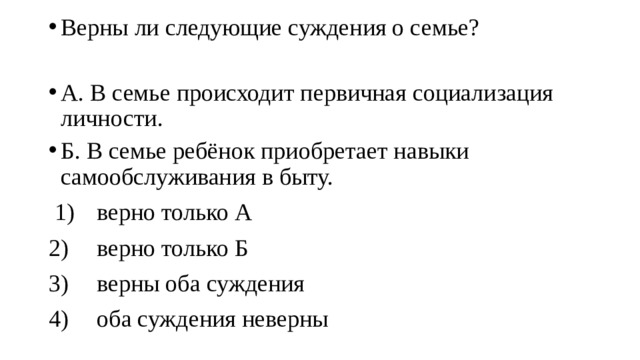 Верны ли следующие суждения о семье? А. В семье происходит первичная социализация личности. Б. В семье ребёнок приобретает навыки самообслуживания в быту.  1)  верно только А 2)  верно только Б 3)  верны оба суждения 4)  оба суждения неверны 