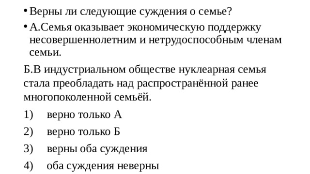 Верны ли следующие суждения о семье? А.Семья оказывает экономическую поддержку несовершеннолетним и нетрудоспособным членам семьи. Б.В индустриальном обществе нуклеарная семья стала преобладать над распространённой ранее многопоколенной семьёй. 1)  верно только А 2)  верно только Б 3)  верны оба суждения 4)  оба суждения неверны 