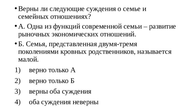 Верны ли следующие суждения о семье и семейных отношениях? А. Одна из функций современной семьи – развитие рыночных экономических отношений. Б. Семья, представленная двумя-тремя поколениями кровных родственников, называется малой. 1)  верно только А 2)  верно только Б 3)  верны оба суждения 4)  оба суждения неверны 
