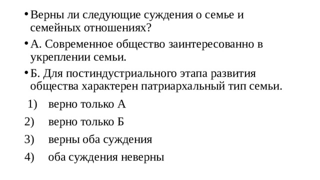 Верны ли следующие суждения о семье и семейных отношениях? А. Современное общество заинтересованно в укреплении семьи. Б. Для постиндустриального этапа развития общества характерен патриархальный тип семьи.  1)  верно только А 2)  верно только Б 3)  верны оба суждения 4)  оба суждения неверны 