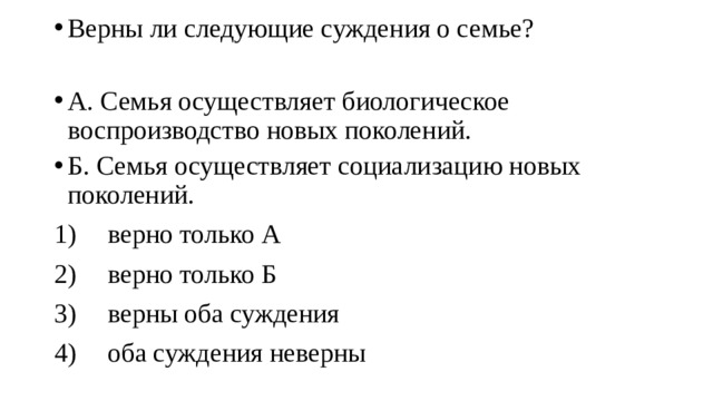 Верны ли следующие суждения о семье? А. Семья осуществляет биологическое воспроизводство новых поколений. Б. Семья осуществляет социализацию новых поколений. 1)  верно только А 2)  верно только Б 3)  верны оба суждения 4)  оба суждения неверны 