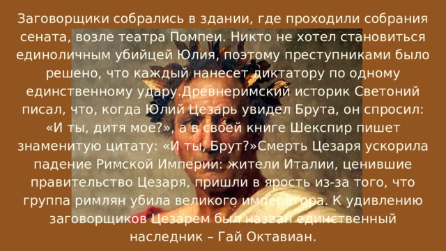 Заговорщики собрались в здании, где проходили собрания сената, возле театра Помпеи. Никто не хотел становиться единоличным убийцей Юлия, поэтому преступниками было решено, что каждый нанесет диктатору по одному единственному удару.Древнеримский историк Светоний писал, что, когда Юлий Цезарь увидел Брута, он спросил: «И ты, дитя мое?», а в своей книге Шекспир пишет знаменитую цитату: «И ты, Брут?»Смерть Цезаря ускорила падение Римской Империи: жители Италии, ценившие правительство Цезаря, пришли в ярость из-за того, что группа римлян убила великого императора. К удивлению заговорщиков Цезарем был назван единственный наследник – Гай Октавиан. 