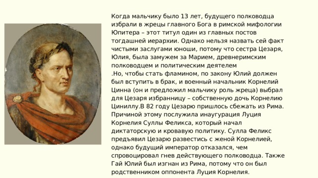 Политика Когда мальчику было 13 лет, будущего полководца избрали в жрецы главного Бога в римской мифологии Юпитера – этот титул один из главных постов тогдашней иерархии. Однако нельзя назвать сей факт чистыми заслугами юноши, потому что сестра Цезаря, Юлия, была замужем за Марием, древнеримским полководцем и политическим деятелем .Но, чтобы стать фламином, по закону Юлий должен был вступить в брак, и военный начальник Корнелий Цинна (он и предложил мальчику роль жреца) выбрал для Цезаря избранницу – собственную дочь Корнелию Циниллу.В 82 году Цезарю пришлось сбежать из Рима. Причиной этому послужила инаугурация Луция Корнелия Суллы Феликса, который начал диктаторскую и кровавую политику. Сулла Феликс предъявил Цезарю развестись с женой Корнелией, однако будущий император отказался, чем спровоцировал гнев действующего полководца. Также Гай Юлий был изгнан из Рима, потому что он был родственником оппонента Луция Корнелия. 2020 | ФАКУЛЬТЕТ ИСТОРИИ 