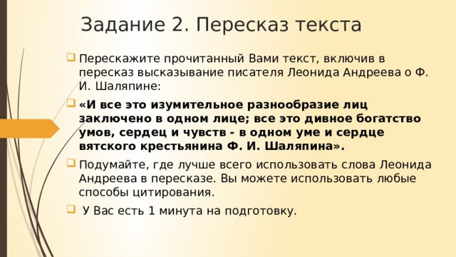 Задание 2. Пересказ текста Перескажите прочитанный Вами текст, включив в пересказ высказывание писателя Леонида Андреева о Ф. И. Шаляпине: «И все это изумительное разнообразие лиц заключено в одном лице; все это дивное богатство умов, сердец и чувств - в одном уме и сердце вятского крестьянина Ф. И. Шаляпина». Подумайте, где лучше всего использовать слова Леонида Андреева в пересказе. Вы можете использовать любые способы цитирования. У Вас есть 1 минута на подготовку.