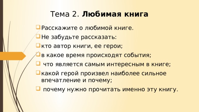Тема 2. Любимая книга Расскажите о любимой книге. Не забудьте рассказать: кто автор книги, ее герои; в какое время происходят события; что является самым интересным в книге; какой герой произвел наиболее сильное впечатление и почему; почему нужно прочитать именно эту книгу.