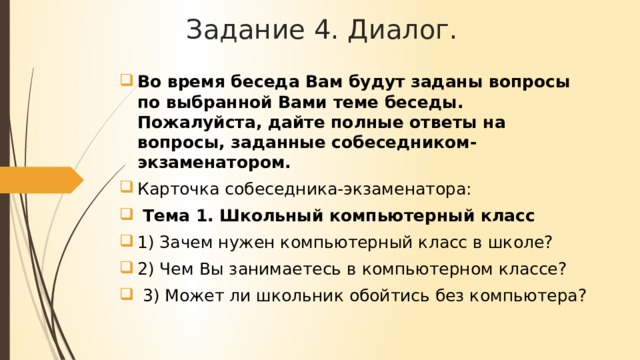 Задание 4. Диалог. Во время беседа Вам будут заданы вопросы по выбранной Вами теме беседы. Пожалуйста, дайте полные ответы на вопросы, заданные собеседником-экзаменатором. Карточка собеседника-экзаменатора:  Тема 1. Школьный компьютерный класс 1) Зачем нужен компьютерный класс в школе? 2) Чем Вы занимаетесь в компьютерном классе?  3) Может ли школьник обойтись без компьютера? 