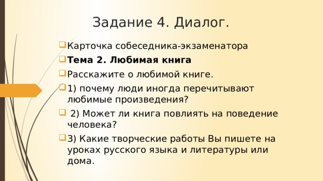 Задание 4. Диалог. Карточка собеседника-экзаменатора Тема 2. Любимая книга Расскажите о любимой книге. 1) почему люди иногда перечитывают любимые произведения? 2) Может ли книга повлиять на поведение человека? 3) Какие творческие работы Вы пишете на уроках русского языка и литературы или дома.
